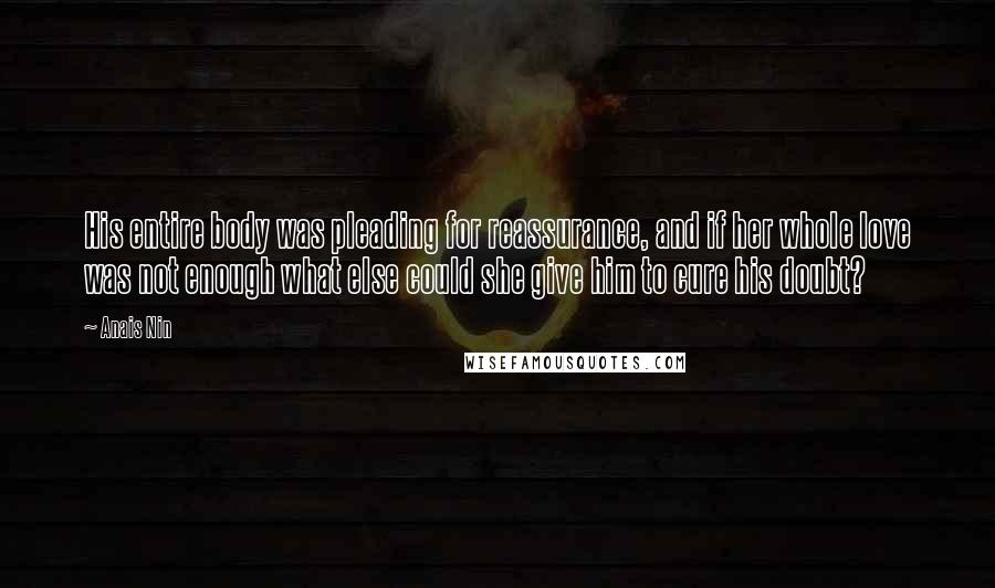 Anais Nin Quotes: His entire body was pleading for reassurance, and if her whole love was not enough what else could she give him to cure his doubt?