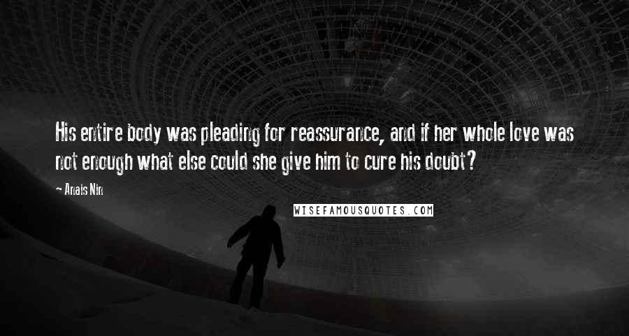 Anais Nin Quotes: His entire body was pleading for reassurance, and if her whole love was not enough what else could she give him to cure his doubt?