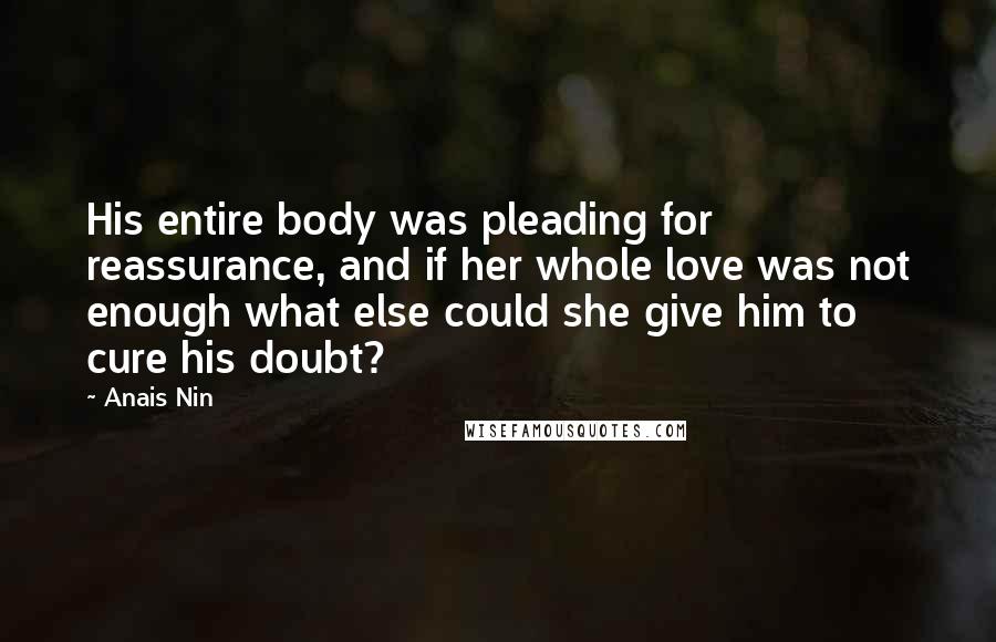 Anais Nin Quotes: His entire body was pleading for reassurance, and if her whole love was not enough what else could she give him to cure his doubt?