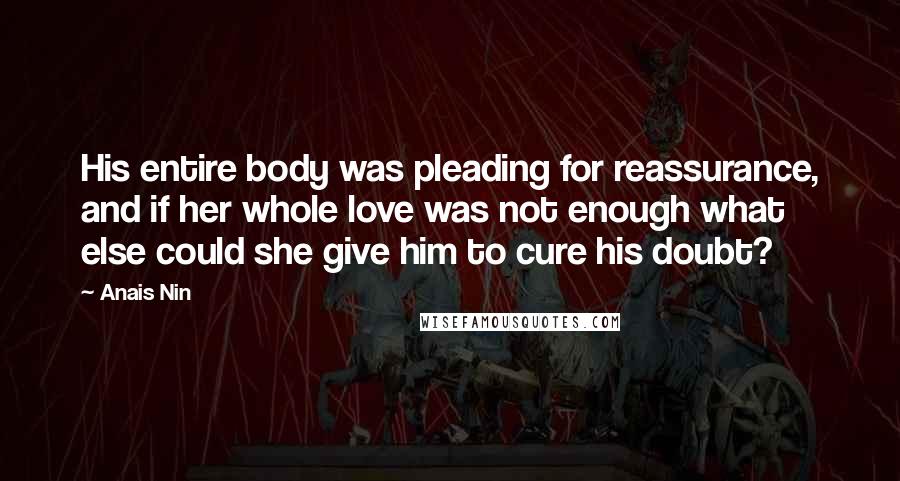 Anais Nin Quotes: His entire body was pleading for reassurance, and if her whole love was not enough what else could she give him to cure his doubt?