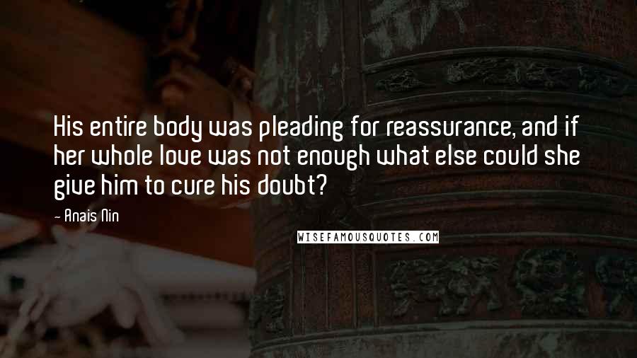 Anais Nin Quotes: His entire body was pleading for reassurance, and if her whole love was not enough what else could she give him to cure his doubt?