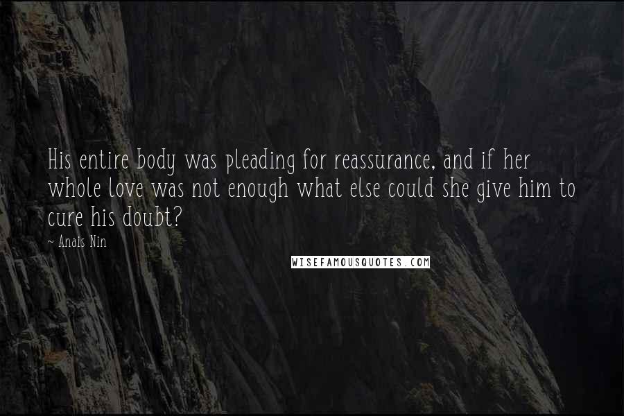 Anais Nin Quotes: His entire body was pleading for reassurance, and if her whole love was not enough what else could she give him to cure his doubt?