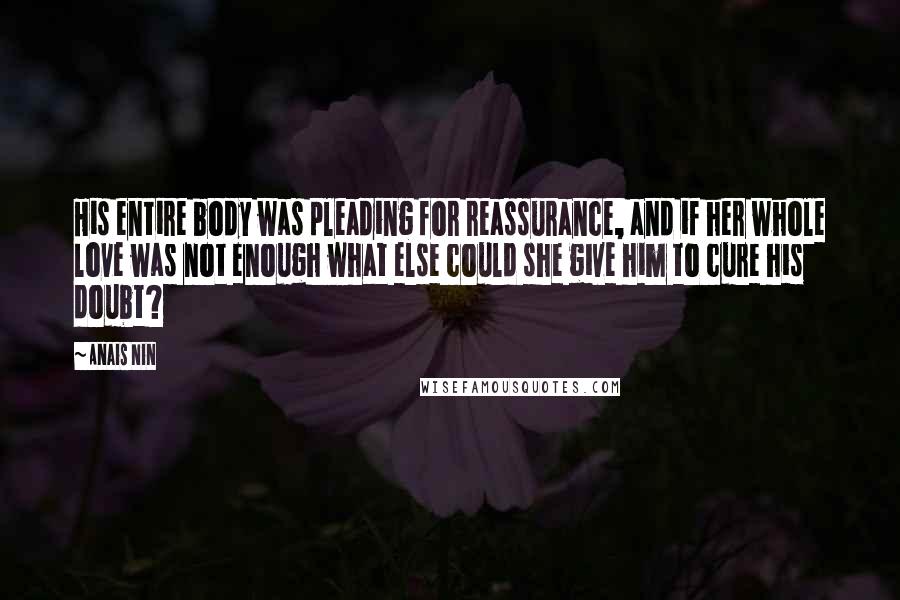 Anais Nin Quotes: His entire body was pleading for reassurance, and if her whole love was not enough what else could she give him to cure his doubt?