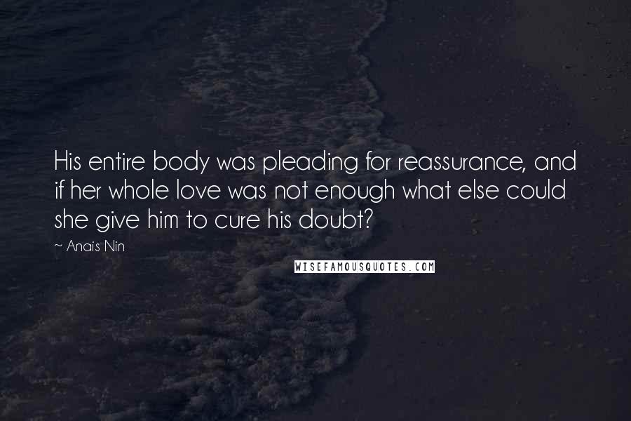 Anais Nin Quotes: His entire body was pleading for reassurance, and if her whole love was not enough what else could she give him to cure his doubt?