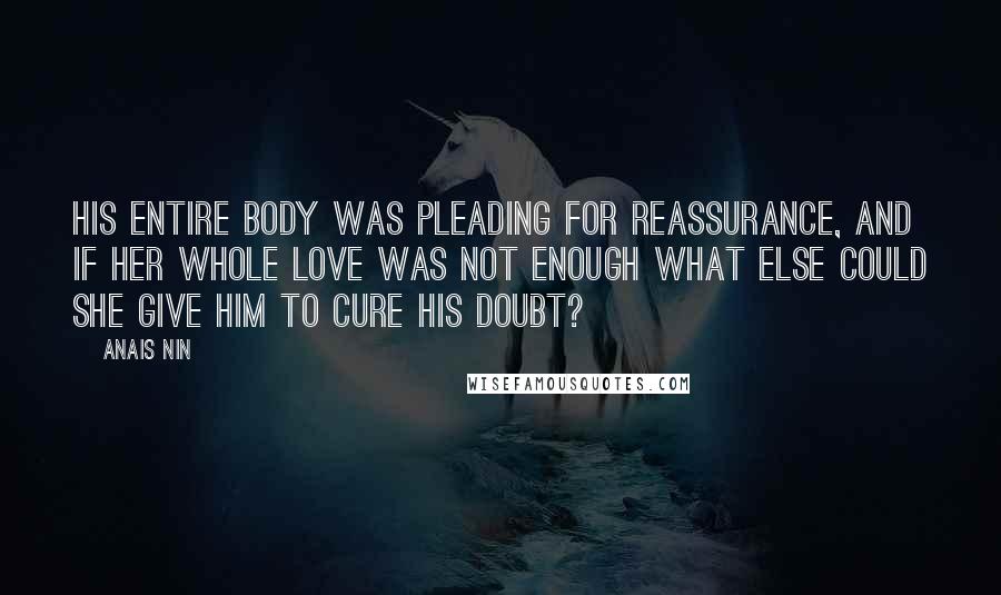 Anais Nin Quotes: His entire body was pleading for reassurance, and if her whole love was not enough what else could she give him to cure his doubt?