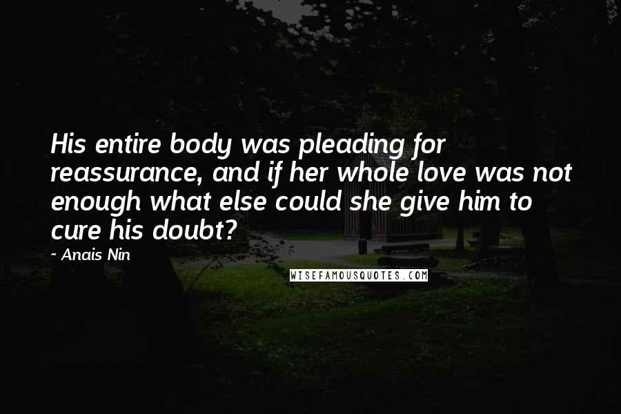 Anais Nin Quotes: His entire body was pleading for reassurance, and if her whole love was not enough what else could she give him to cure his doubt?