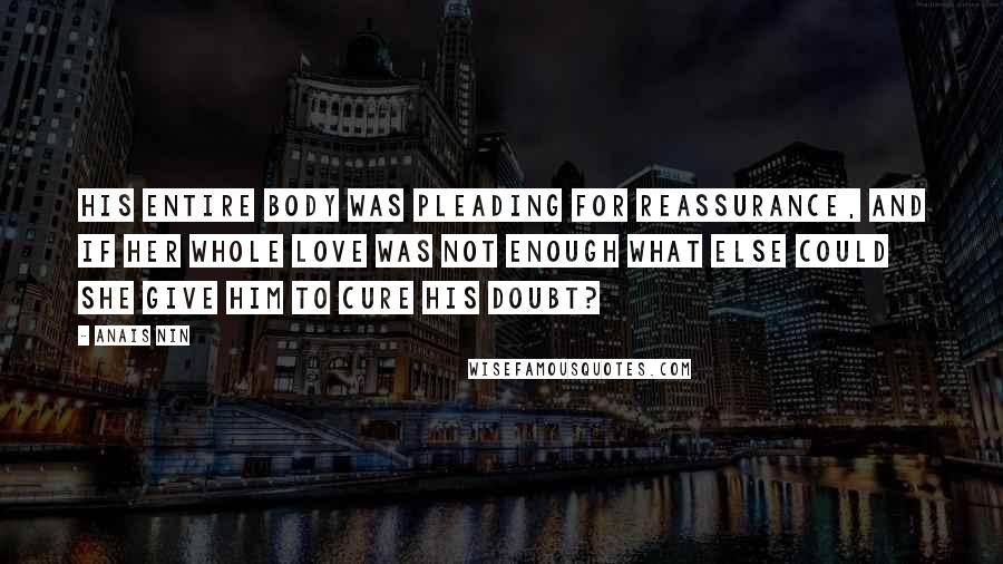 Anais Nin Quotes: His entire body was pleading for reassurance, and if her whole love was not enough what else could she give him to cure his doubt?