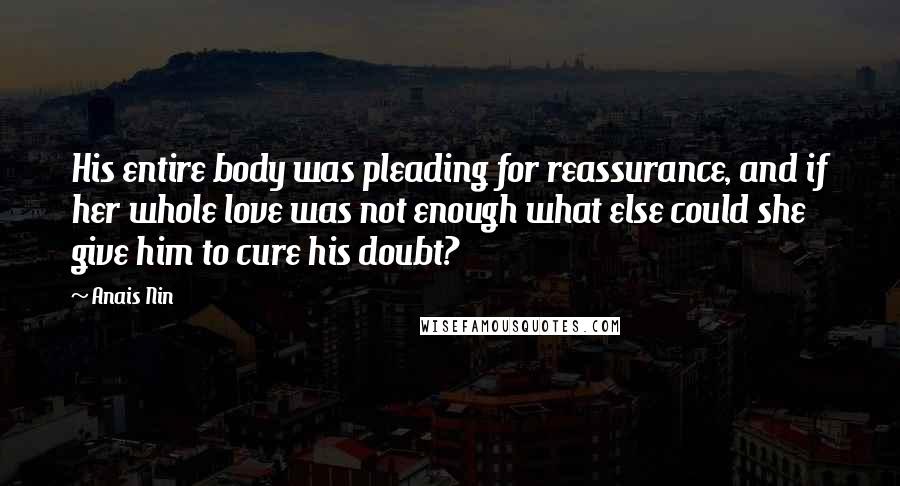 Anais Nin Quotes: His entire body was pleading for reassurance, and if her whole love was not enough what else could she give him to cure his doubt?