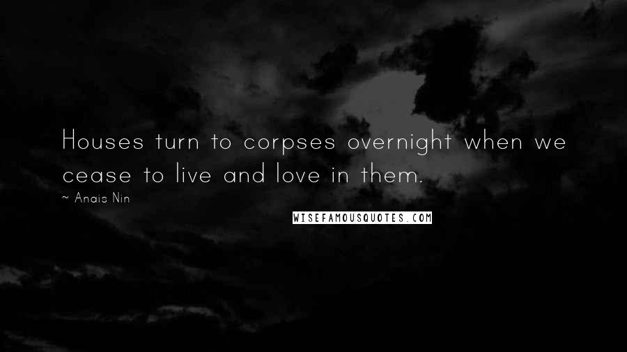 Anais Nin Quotes: Houses turn to corpses overnight when we cease to live and love in them.