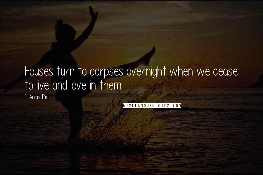 Anais Nin Quotes: Houses turn to corpses overnight when we cease to live and love in them.