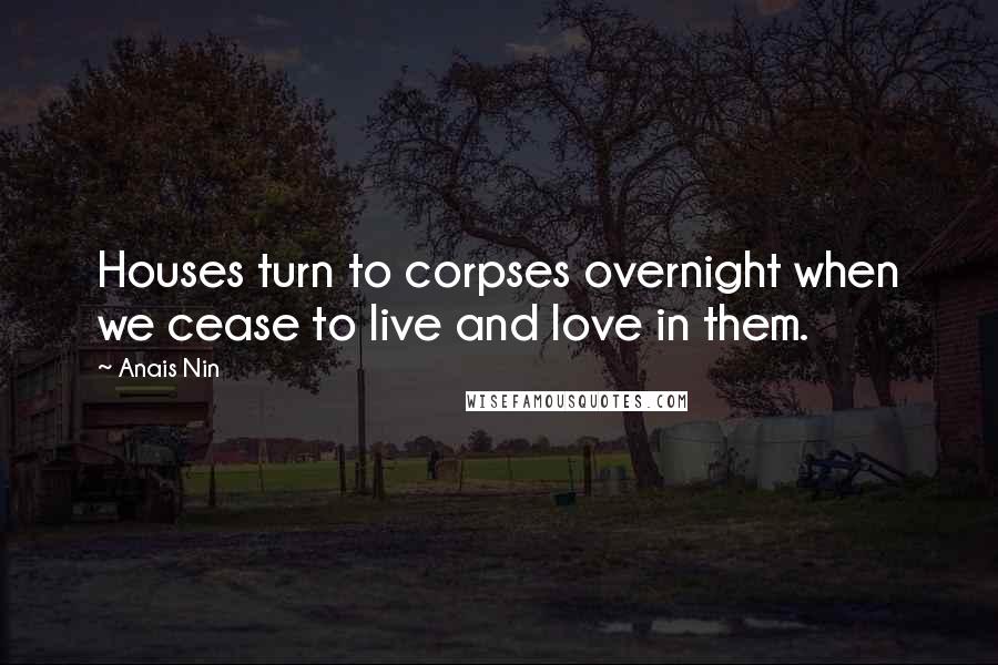 Anais Nin Quotes: Houses turn to corpses overnight when we cease to live and love in them.