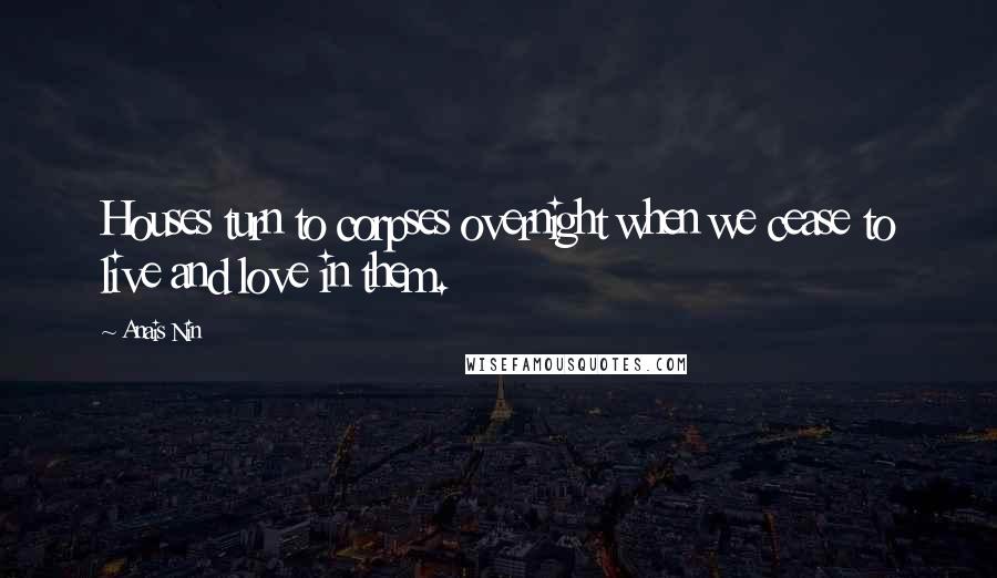 Anais Nin Quotes: Houses turn to corpses overnight when we cease to live and love in them.