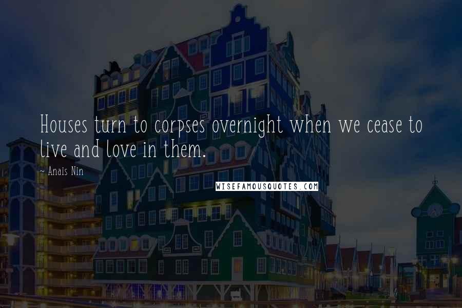 Anais Nin Quotes: Houses turn to corpses overnight when we cease to live and love in them.