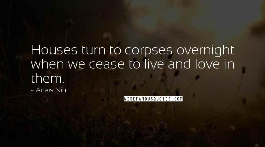 Anais Nin Quotes: Houses turn to corpses overnight when we cease to live and love in them.