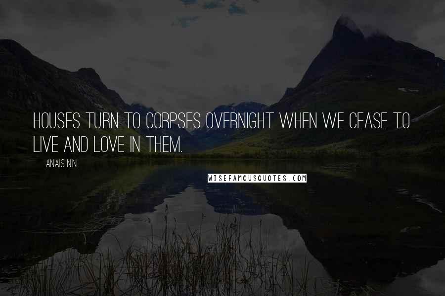 Anais Nin Quotes: Houses turn to corpses overnight when we cease to live and love in them.