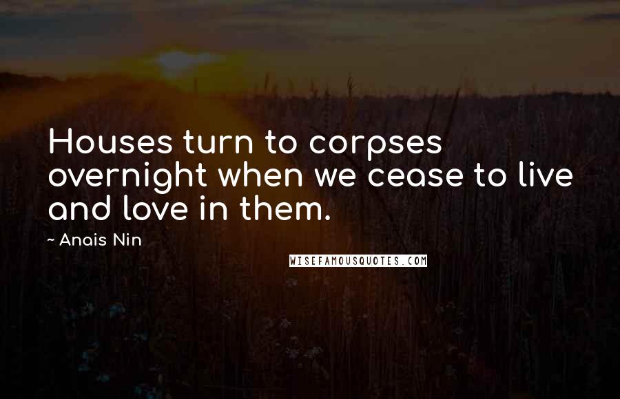 Anais Nin Quotes: Houses turn to corpses overnight when we cease to live and love in them.