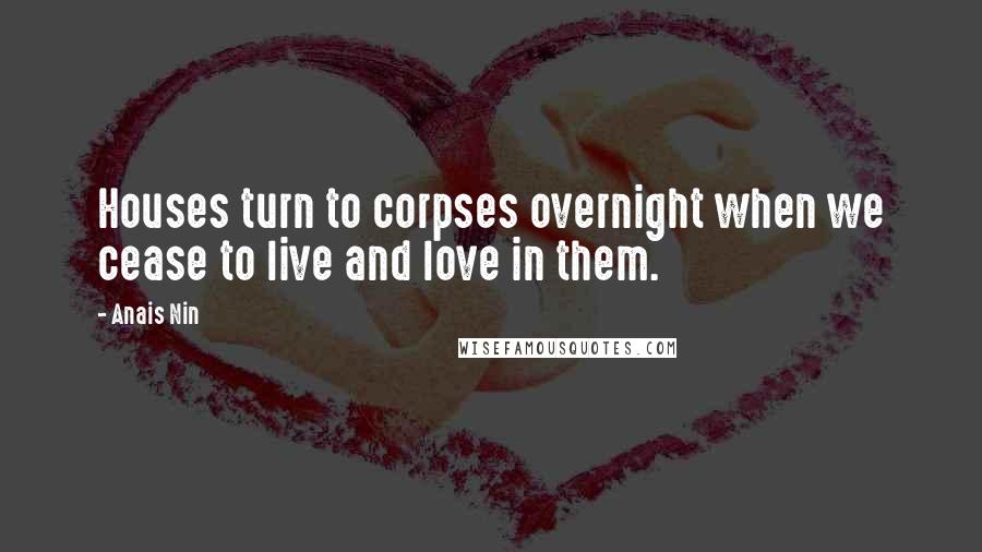 Anais Nin Quotes: Houses turn to corpses overnight when we cease to live and love in them.