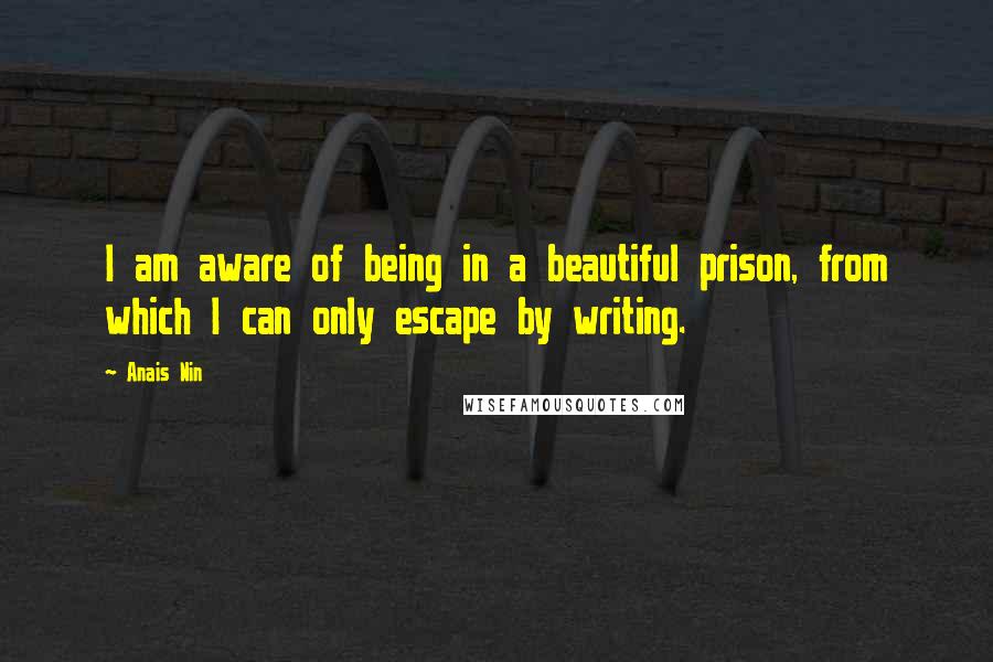 Anais Nin Quotes: I am aware of being in a beautiful prison, from which I can only escape by writing.