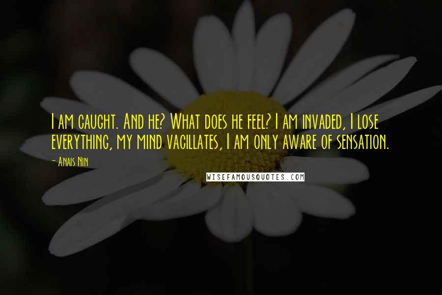 Anais Nin Quotes: I am caught. And he? What does he feel? I am invaded, I lose everything, my mind vacillates, I am only aware of sensation.