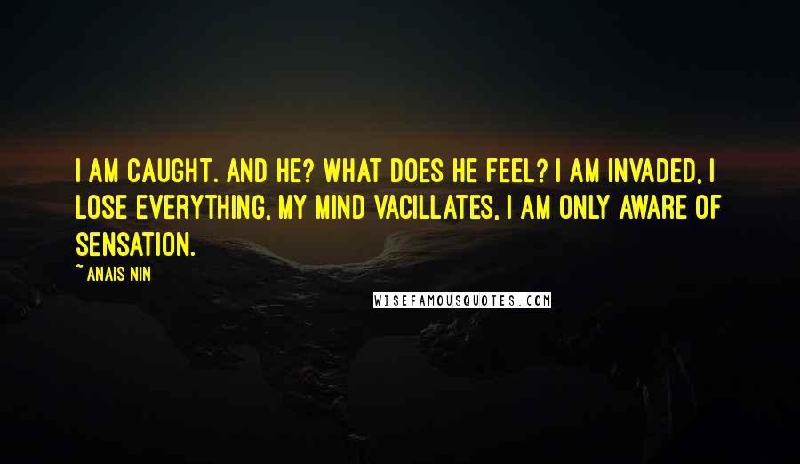 Anais Nin Quotes: I am caught. And he? What does he feel? I am invaded, I lose everything, my mind vacillates, I am only aware of sensation.