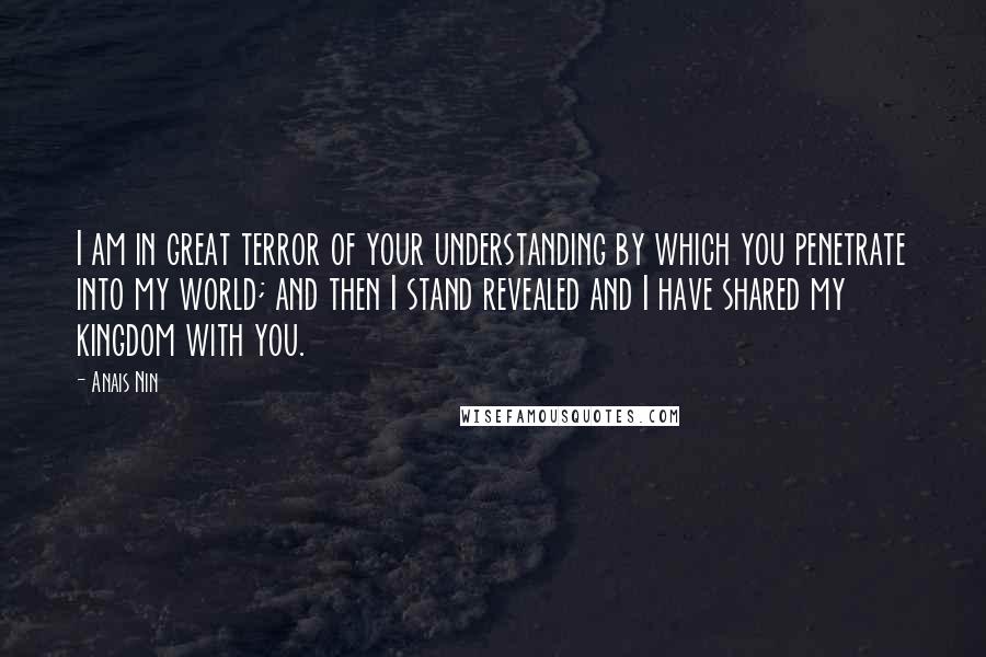 Anais Nin Quotes: I am in great terror of your understanding by which you penetrate into my world; and then I stand revealed and I have shared my kingdom with you.