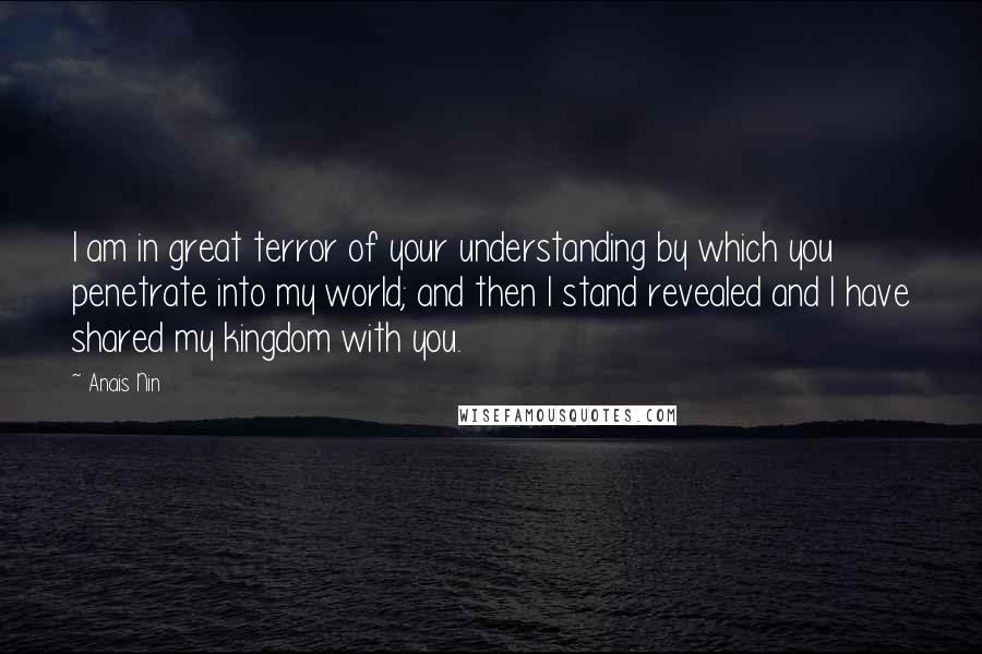 Anais Nin Quotes: I am in great terror of your understanding by which you penetrate into my world; and then I stand revealed and I have shared my kingdom with you.