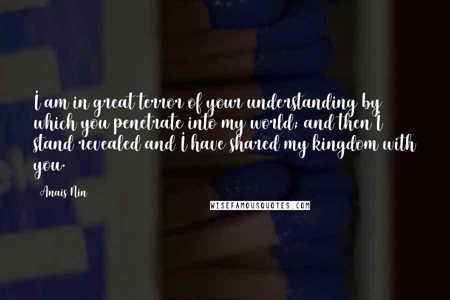 Anais Nin Quotes: I am in great terror of your understanding by which you penetrate into my world; and then I stand revealed and I have shared my kingdom with you.