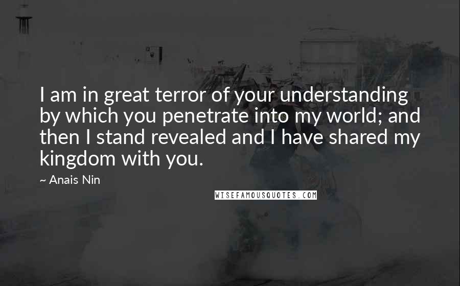 Anais Nin Quotes: I am in great terror of your understanding by which you penetrate into my world; and then I stand revealed and I have shared my kingdom with you.