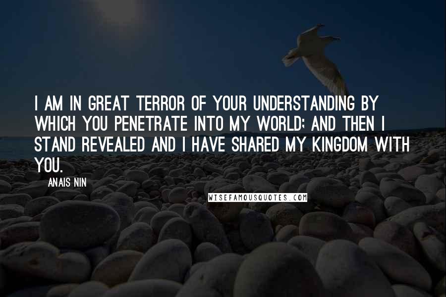Anais Nin Quotes: I am in great terror of your understanding by which you penetrate into my world; and then I stand revealed and I have shared my kingdom with you.