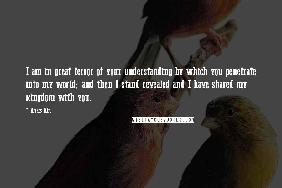 Anais Nin Quotes: I am in great terror of your understanding by which you penetrate into my world; and then I stand revealed and I have shared my kingdom with you.