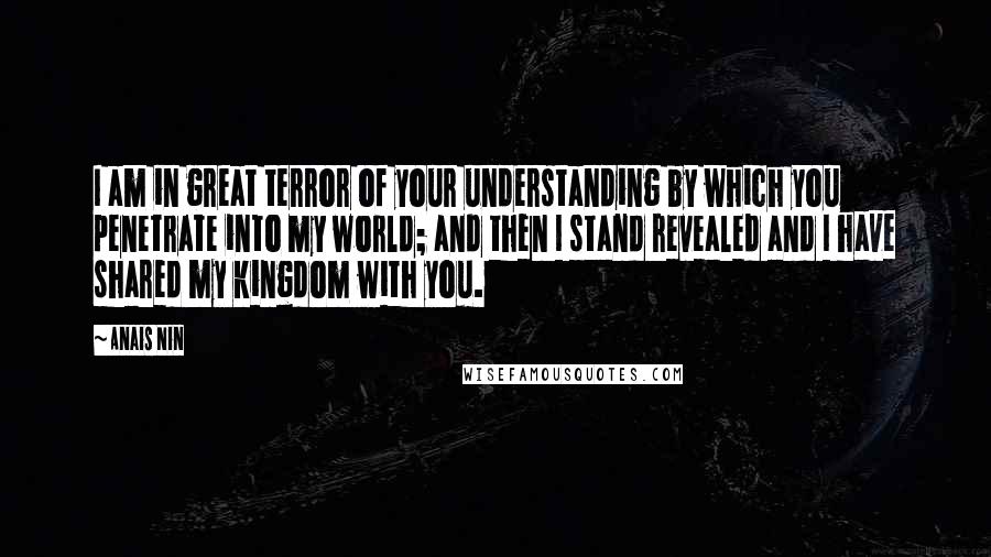 Anais Nin Quotes: I am in great terror of your understanding by which you penetrate into my world; and then I stand revealed and I have shared my kingdom with you.