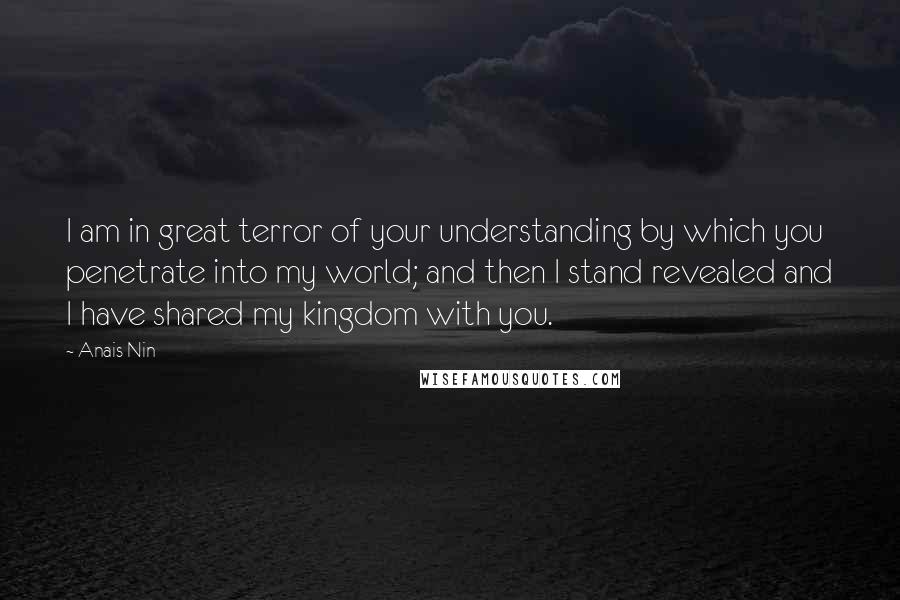 Anais Nin Quotes: I am in great terror of your understanding by which you penetrate into my world; and then I stand revealed and I have shared my kingdom with you.