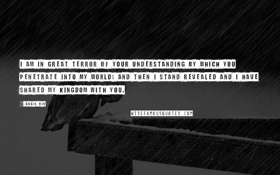 Anais Nin Quotes: I am in great terror of your understanding by which you penetrate into my world; and then I stand revealed and I have shared my kingdom with you.