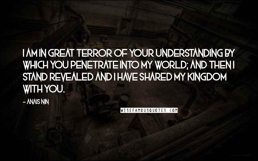 Anais Nin Quotes: I am in great terror of your understanding by which you penetrate into my world; and then I stand revealed and I have shared my kingdom with you.