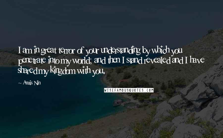 Anais Nin Quotes: I am in great terror of your understanding by which you penetrate into my world; and then I stand revealed and I have shared my kingdom with you.