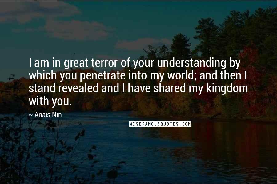 Anais Nin Quotes: I am in great terror of your understanding by which you penetrate into my world; and then I stand revealed and I have shared my kingdom with you.