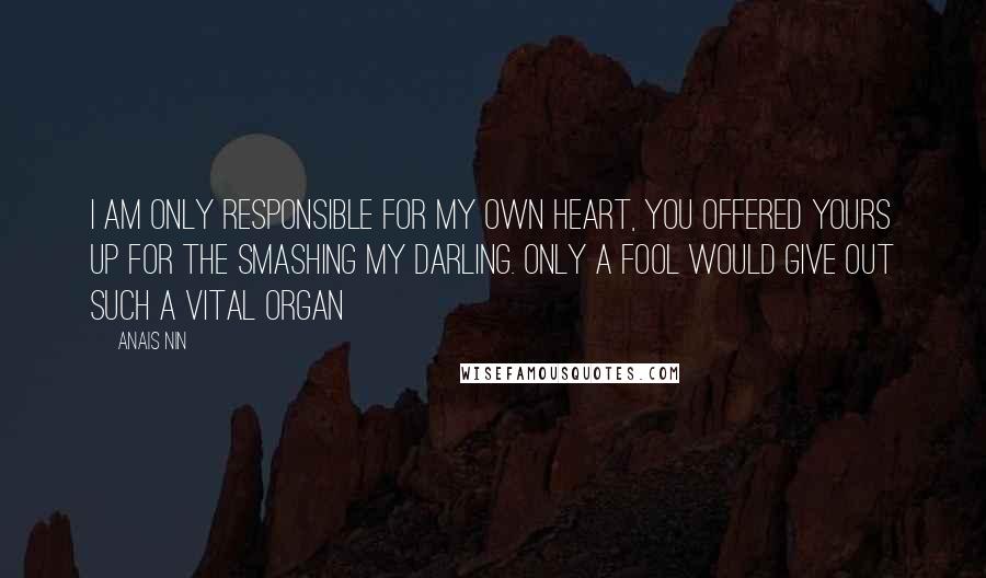 Anais Nin Quotes: I am only responsible for my own heart, you offered yours up for the smashing my darling. Only a fool would give out such a vital organ