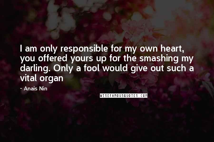 Anais Nin Quotes: I am only responsible for my own heart, you offered yours up for the smashing my darling. Only a fool would give out such a vital organ