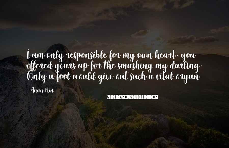Anais Nin Quotes: I am only responsible for my own heart, you offered yours up for the smashing my darling. Only a fool would give out such a vital organ