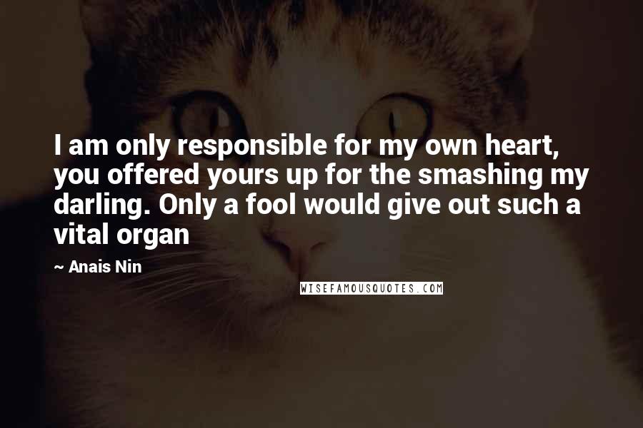 Anais Nin Quotes: I am only responsible for my own heart, you offered yours up for the smashing my darling. Only a fool would give out such a vital organ