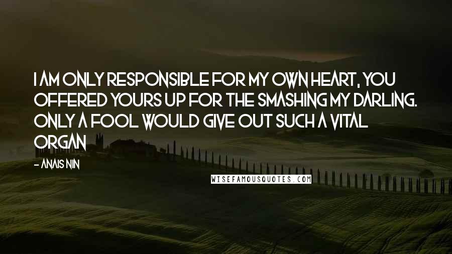 Anais Nin Quotes: I am only responsible for my own heart, you offered yours up for the smashing my darling. Only a fool would give out such a vital organ