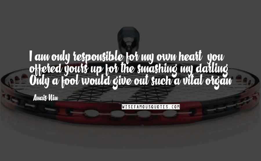 Anais Nin Quotes: I am only responsible for my own heart, you offered yours up for the smashing my darling. Only a fool would give out such a vital organ