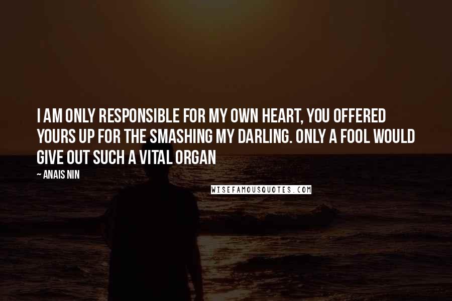 Anais Nin Quotes: I am only responsible for my own heart, you offered yours up for the smashing my darling. Only a fool would give out such a vital organ