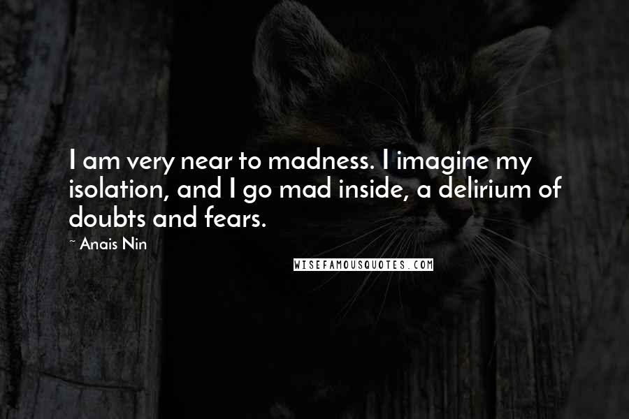 Anais Nin Quotes: I am very near to madness. I imagine my isolation, and I go mad inside, a delirium of doubts and fears.