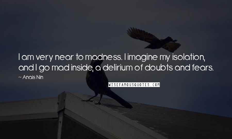 Anais Nin Quotes: I am very near to madness. I imagine my isolation, and I go mad inside, a delirium of doubts and fears.