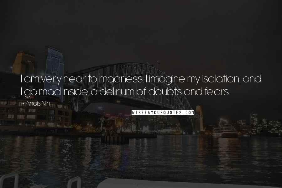 Anais Nin Quotes: I am very near to madness. I imagine my isolation, and I go mad inside, a delirium of doubts and fears.