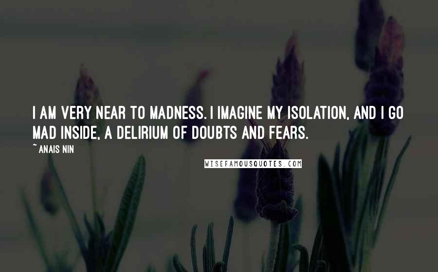 Anais Nin Quotes: I am very near to madness. I imagine my isolation, and I go mad inside, a delirium of doubts and fears.