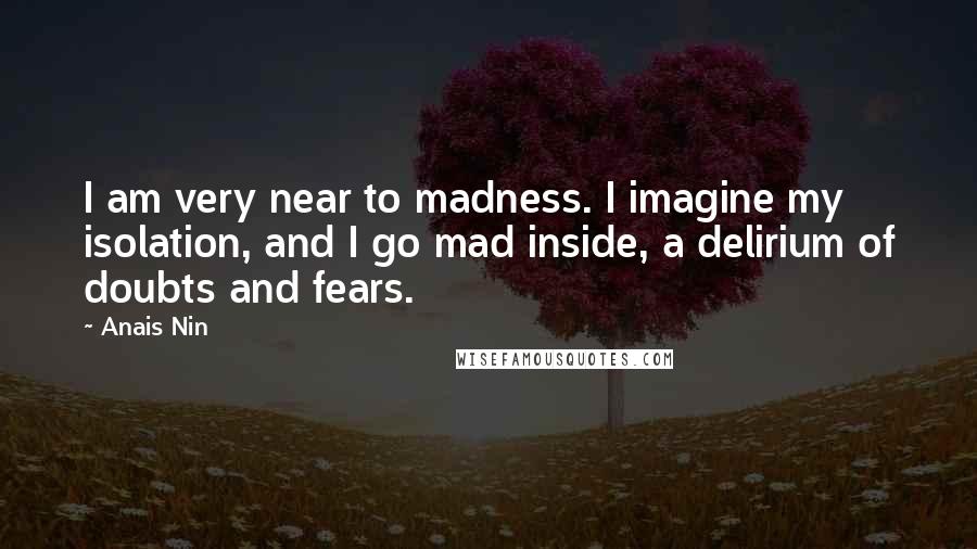 Anais Nin Quotes: I am very near to madness. I imagine my isolation, and I go mad inside, a delirium of doubts and fears.