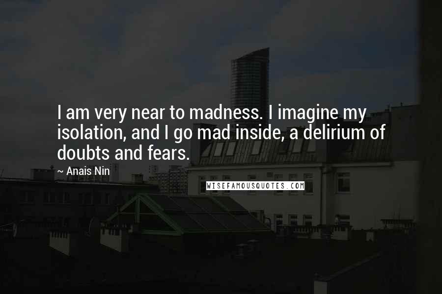 Anais Nin Quotes: I am very near to madness. I imagine my isolation, and I go mad inside, a delirium of doubts and fears.
