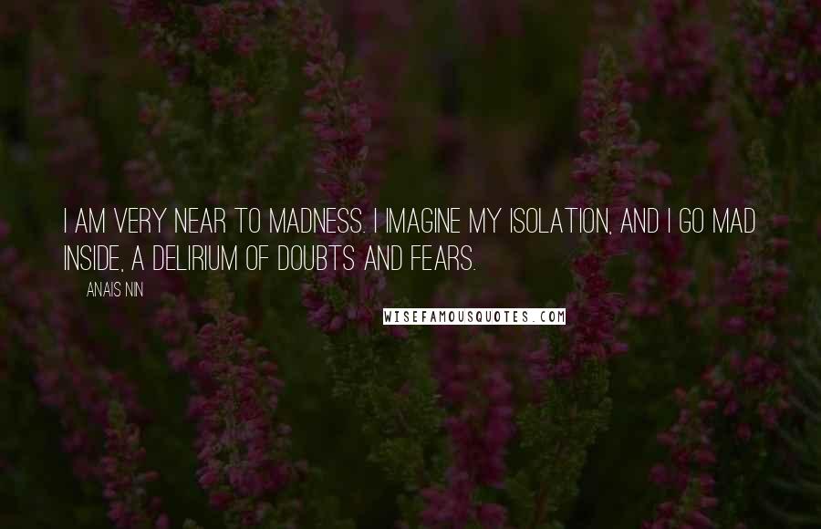 Anais Nin Quotes: I am very near to madness. I imagine my isolation, and I go mad inside, a delirium of doubts and fears.